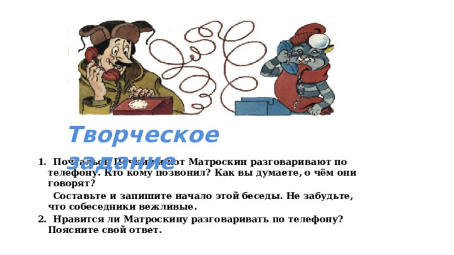 Творческое задание 1. Почтальон Печкин и кот Матроскин разговаривают по телефону. Кто кому позвонил? Как вы думаете, о чём они говорят?  Составьте и запишите начало этой беседы. Не забудьте, что собеседники вежливые. 2. Нравится ли Матроскину разговаривать по телефону? Поясните свой ответ. 