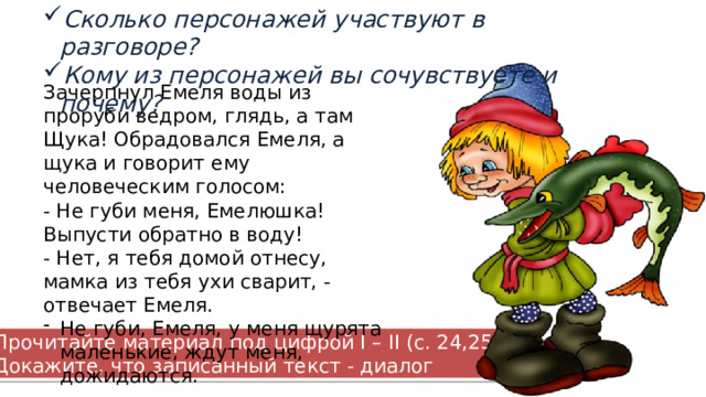 Сколько персонажей участвуют в разговоре? Кому из персонажей вы сочувствуете и почему? Зачерпнул Емеля воды из проруби ведром, глядь, а там Щука! Обрадовался Емеля, а щука и говорит ему человеческим голосом: - Не губи меня, Емелюшка! Выпусти обратно в воду! - Нет, я тебя домой отнесу, мамка из тебя ухи сварит, - отвечает Емеля. Не губи, Емеля, у меня щурята маленькие, ждут меня, дожидаются. Прочитайте материал под цифрой I – II (с. 24,25). Докажите, что записанный текст - диалог 