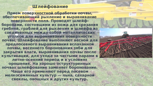 Шлейфование Прием поверхностной обработки почвы, обеспечивающий рыхление и выравнивание поверхности поля. Проводят шлейф-боронами, состоящими из ножа для срезания гребней, граблей для рыхления и шлейфа из соединенных между собой металлических уголков для выравнивания поверхности почвы. Шлейфование выполняют весной для предпосевного выравнивания вспаханной почвы, весеннего боронования зяби для закрытия влаги, выравнивания почвы после культивации, для ухода за чистыми парами в летне-осенний период и в условиях орошения. На хорошо оструктуренных почвах шлейфование заменяет боронование. Чаще его применяют перед посевом мелкосемянных культур — льна, сахарной свеклы, овощных и других культур . 