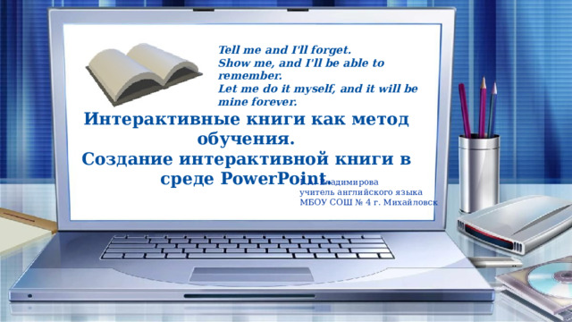 Tell me and I'll forget. Show me, and I'll be able to remember. Let me do it myself, and it will be mine forever. Интерактивные книги как метод обучения. Создание интерактивной книги в среде PowerPoint. Г.А. Владимирова учитель английского языка МБОУ СОШ № 4 г. Михайловск 