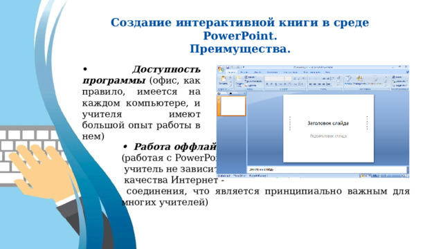 Создание интерактивной книги в среде PowerPoint. Преимущества. • Доступность программы (офис, как правило, имеется на каждом компьютере, и учителя имеют большой опыт работы в нем) • Работа оффлайн (работая с PowerPoint,  учитель не зависит от  качества Интернет -  соединения, что является принципиально важным для многих учителей) 