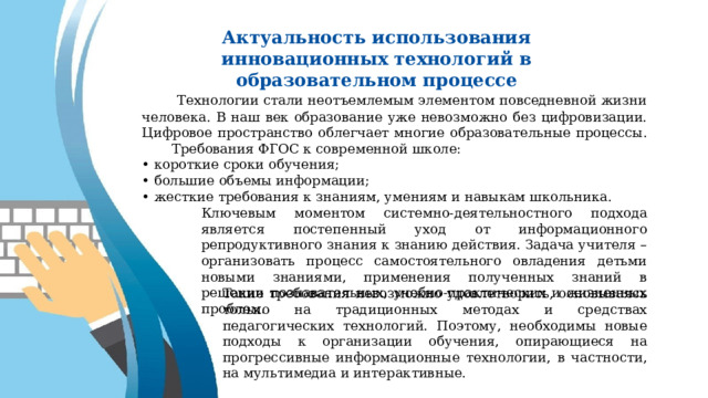 Актуальность использования инновационных технологий в образовательном процессе  Технологии стали неотъемлемым элементом повседневной жизни человека. В наш век образование уже невозможно без цифровизации. Цифровое пространство облегчает многие образовательные процессы.  Требования ФГОС к современной школе: • короткие сроки обучения; • большие объемы информации; • жесткие требования к знаниям, умениям и навыкам школьника. Ключевым моментом системно-деятельностного подхода является постепенный уход от информационного репродуктивного знания к знанию действия. Задача учителя – организовать процесс самостоятельного овладения детьми новыми знаниями, применения полученных знаний в решении познавательных, учебно-практических и жизненных проблем. Такие требования невозможно удовлетворить, основываясь только на традиционных методах и средствах педагогических технологий. Поэтому, необходимы новые подходы к организации обучения, опирающиеся на прогрессивные информационные технологии, в частности, на мультимедиа и интерактивные. 