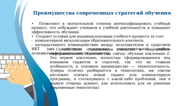 Преимущества современных стратегий обучения • Позволяют в значительной степени интенсифицировать учебный процесс, что побуждает учеников к учебной деятельности и повышает эффективность обучения. • Создают условия для индивидуализации учебного процесса за счет - компьютерной визуализации образовательного контента; - интерактивного взаимодействия между пользователем и средством ИКТ (как средством поддержки самостоятельной учебно-познавательной деятельности учащихся); • Способствуют социализации учащихся в современном информационном обществе (мы сейчас обучаем поколение Z. Это первое поколение, полностью сформировавшееся под влиянием гаджетов и соцсетей, так что их главная особенность и основное преимущество — технологичность. Зумеры отлично разбираются в технологиях, им совсем несложно освоить новый гаджет или компьютерную программу, а столкнувшись с какой-либо проблемой, они в первую очередь думают, как использовать для ее решения современные технологии). 