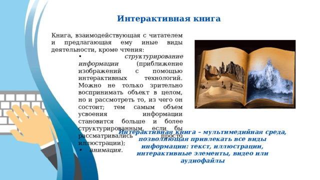 Интерактивная книга Книга, взаимодействующая с читателем и предлагающая ему иные виды деятельности, кроме чтения: • структурирование информации (приближение изображений с помощью интерактивных технологий. Можно не только зрительно воспринимать объект в целом, но и рассмотреть то, из чего он состоит; тем самым объем усвоения информации становится больше и более структурированным, если бы рассматривались просто иллюстрации); • анимация. Интерактивная книга – мультимедийная среда, позволяющая привлекать все виды информации: текст, иллюстрации, интерактивные элементы, видео или аудиофайлы 