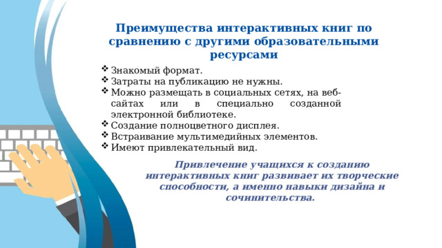 Преимущества интерактивных книг по сравнению с другими образовательными ресурсами Знакомый формат. Затраты на публикацию не нужны. Можно размещать в социальных сетях, на веб-сайтах или в специально созданной электронной библиотеке. Создание полноцветного дисплея. Встраивание мультимедийных элементов. Имеют привлекательный вид. Привлечение учащихся к созданию интерактивных книг развивает их творческие способности, а именно навыки дизайна и сочинительства. 