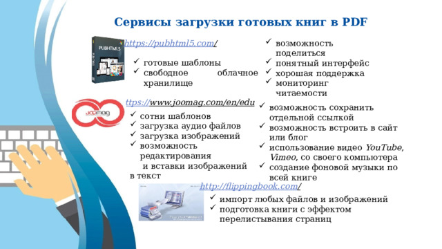 Сервисы загрузки готовых книг в PDF https://pubhtml5.com /  возможность поделиться понятный интерфейс хорошая поддержка мониторинг читаемости готовые шаблоны свободное облачное хранилище https:// www.joomag.com/en/edu  возможность сохранить отдельной ссылкой возможность встроить в сайт или блог использование видео YouTube , Vimeo , со своего компьютера создание фоновой музыки по всей книге сотни шаблонов загрузка аудио файлов загрузка изображений возможность редактирования  и вставки изображений в текст http://flippingbook.com /  импорт любых файлов и изображений подготовка книги с эффектом перелистывания страниц 