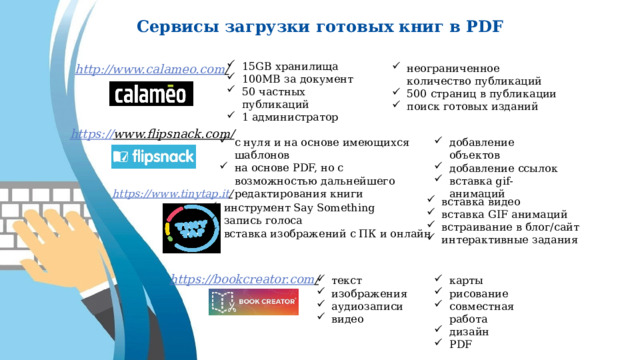 Сервисы загрузки готовых книг в PDF 15GB хранилища 100MB за документ 50 частных публикаций 1 администратор http://www.calameo.com /  неограниченное количество публикаций 500 страниц в публикации поиск готовых изданий https:// www.flipsnack.com/  с нуля и на основе имеющихся шаблонов на основе PDF, но с возможностью дальнейшего редактирования книги добавление объектов добавление ссылок вставка gif-анимаций https://www.tinytap.it /  вставка видео вставка GIF анимаций встраивание в блог/сайт интерактивные задания инструмент Say Something запись голоса вставка изображений с ПК и онлайн https://bookcreator.com /  карты рисование совместная работа дизайн PDF текст изображения аудиозаписи видео 