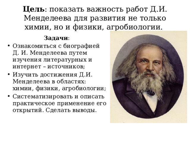 Цель : показать важность работ Д.И. Менделеева для развития не только химии, но и физики, агробиологии. Задачи : Ознакомиться с биографией Д. И. Менделеева путем изучения литературных и интернет – источников; Изучить достижения Д.И. Менделеева в областях: химии, физики, агробиологии; Систематизировать и описать практическое применение его открытий. Сделать выводы. 