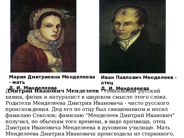 Мария Дмитриевна Менделеева - мать Д. И. Менделеева Иван Павлович Менделеев - отец Д. И. Менделеева Дмитрий Иванович Менделеев - гениальный русский химик, физик и натуралист в широком смысле этого слова. Родители Менделеева Дмитрия Ивановича - чисто русского происхождения. Дед его по отцу был священником и носил фамилию Соколов; фамилию 