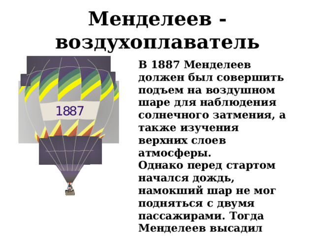 Менделеев - воздухоплаватель В 1887 Менделеев должен был совершить подъем на воздушном шаре для наблюдения солнечного затмения, а также изучения верхних слоев атмосферы. Однако перед стартом начался дождь, намокший шар не мог подняться с двумя пассажирами. Тогда Менделеев высадил летчика и полетел один. 