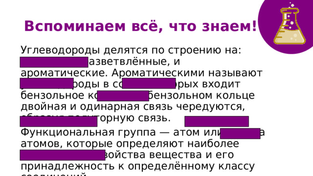 Вспоминаем всё, что знаем! Углеводороды делятся по строению на: линейные, разветвлённые, и ароматические. Ароматическими называют углеводороды в состав которых входит бензольное кольцо. В бензольном кольце двойная и одинарная связь чередуются, образуя полуторную связь. Функциональная группа — атом или группа атомов, которые определяют наиболее характерные свойства вещества и его принадлежность к определённому классу соединений. 