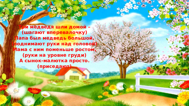 Три медведя шли домой – (шагают вперевалочку) Папа был медведь большой, (поднимают руки над головой) Мама с ним поменьше ростом, (руки на уровне груди) А сынок-малютка просто. (приседают) 