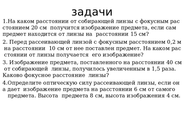 задачи 1.На каком расстоянии от собирающей линзы с фокусным рас стоянием 20 см  получится изображение предмета, если сам  предмет находится от линзы на  расстоянии 15 см? 2. Перед рассеивающей линзой с фокусным расстоянием 0,2 м на расстоянии  10 см от нее поставлен предмет. На каком рас стоянии от линзы получается  его изображение? 3. Изображение предмета, поставленного на расстоянии 40 см от собирающей  линзы, получилось увеличенным в 1,5 раза.  Каково фокусное расстояние  линзы? 4.Определите оптическую силу рассеивающей линзы, если она дает  изображение предмета на расстоянии 6 см от самого  предмета. Высота  предмета 8 см, высота изображения 4 см. 