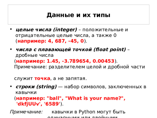 Данные и их типы целые числа (integer)  – положительные и отрицательные целые числа, а также 0 ( например: 4, 687, -45, 0 ). числа с плавающей точкой (float point) – дробные числа  ( например: 1.45, -3.789654, 0.00453 ).  Примечание: разделителем целой и дробной части  служит точка , а не запятая. строки (string)  — набор символов, заключенных в кавычки  ( например: 