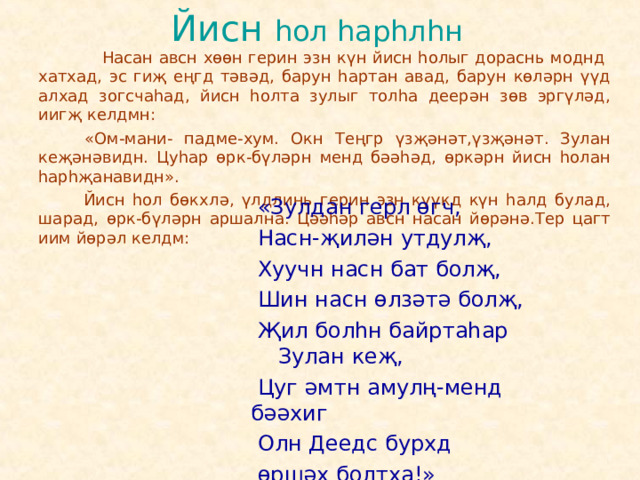 Йисн һол һарһлһн   Насан авсн хөөн герин эзн күн йисн һолыг дораснь моднд хатхад, эс гиҗ еңгд тәвәд, барун һартан авад, барун көләрн үүд алхад зогсчаһад, йисн һолта зулыг толһа деерән зөв эргүләд, иигҗ келдмн:  «Ом-мани- падме-хум. Окн Теңгр үзҗәнәт,үзҗәнәт. Зулан кеҗәнәвидн. Цуһар өрк-бүләрн менд бәәһәд, өркәрн йисн һолан һарһҗанавидн».  Йисн һол бөкхлә, үлдлинь герин эзн күүкд күн һалд булад, шарад, өрк-бүләрн аршална. Цәәһәр авсн насан йөрәнә.Тер цагт иим йөрәл келдм:  «Зулдан герл өгч,  Насн-җилән утдулҗ,  Хуучн насн бат болҗ,  Шин насн өлзәтә болҗ,  Җил болһн байртаһар Зулан кеҗ,  Цуг әмтн амулң-менд бәәхиг  Олн Деедс бурхд  өршәх болтха!» 