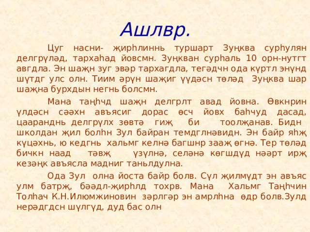 Ашлвр.   Цуг насни- җирһлиннь туршарт Зуңква сурһулян делгрүләд, тархаһад йовсмн. Зуңкван сурһаль 10 орн-нутгт авгдла. Эн шаҗн зуг эвәр тархагдла, тегәдчн ода күртл энүнд шүтдг улс олн. Тиим әрүн шаҗиг үүдәсн төләд Зуңква шар шаҗна бурхдын негнь болсмн.   Мана таңһчд шаҗн делгрлт авад йовна. Өвкнрин үлдәсн сәәхн авъясиг дорас өсч йовх баһчуд дасад, цааранднь делгрүлх зөвтә гиҗ би тоолҗанав. Бидн школдан җил болһн Зул байран темдглнәвидн. Эн байр яһҗ күцәхнь, ю кедгнь хальмг келнә багшнр зааҗ өгнә. Тер төләд бичкн наад тәвҗ үзүлнә, селәнә көгшдүд нәәрт ирҗ кезәңк авъясла мадниг таньлдулна.   Ода Зул олна йоста байр болв. Сүл җилмүдт эн авъяс улм батрҗ, бәәдл-җирһлд тохрв. Мана Хальмг Таңһчин Толһач К.Н.Илюмжиновин зәрлгәр эн амрлһна өдр болв.Зулд нерәдгдсн шүлгүд, дуд бас олн 