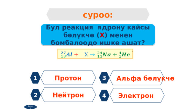 суроо: Бул реакция ядрону кайсы бөлүкчө ( Х ) менен бомбалоодо ишке ашат?   Протон Альфа бөлүкчө 1 3 Нейтрон Электрон 2 4 физика 