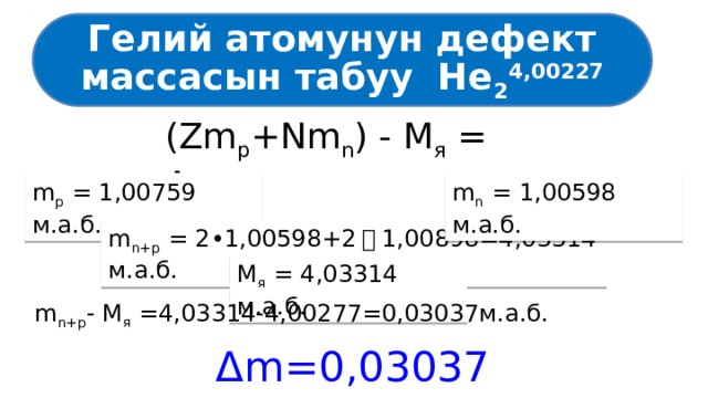 Гелий атомунун дефект массасын табуу He 2 4,00227 (Zm p +Nm n ) - M я = Δm m p = 1,00759 м.а.б. m n = 1,00598 м.а.б. m n+p = 2•1,00598+2 ・ 1,00898=4,03314 м.а.б. М я = 4,03314 м.а.б. m n+p - М я =4,03314-4,00277=0,03037м.а.б. Δm=0,03037 м.а.б. 