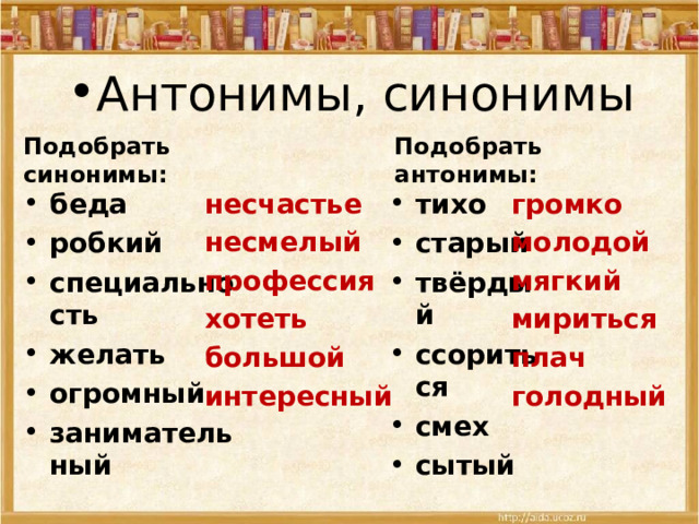 Антонимы, синонимы   Подобрать синонимы: Подобрать антонимы: несчастье несмелый профессия хотеть большой интересный громко молодой мягкий мириться плач голодный беда робкий специальность желать огромный занимательный тихо старый твёрдый ссориться смех сытый 