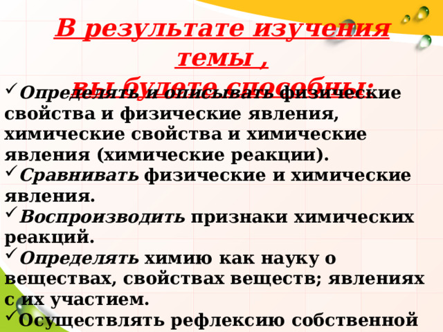 В результате изучения темы , вы будете способны: Определять и описывать физические свойства и физические явления, химические свойства и химические явления (химические реакции). Сравнивать физические и химические явления. Воспроизводить признаки химических реакций. Определять химию как науку о веществах, свойствах веществ; явлениях с их участием. Осуществлять рефлексию собственной деятельности 