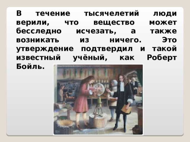 В течение тысячелетий люди верили, что вещество может бесследно исчезать, а также возникать из ничего. Это утверждение подтвердил и такой известный учёный, как Роберт Бойль. 