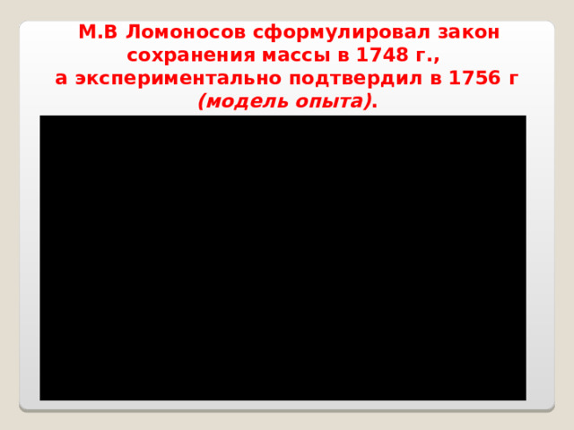  М.В Ломоносов сформулировал закон сохранения массы в 1748 г., а экспериментально подтвердил в 1756 г (модель опыта) .  