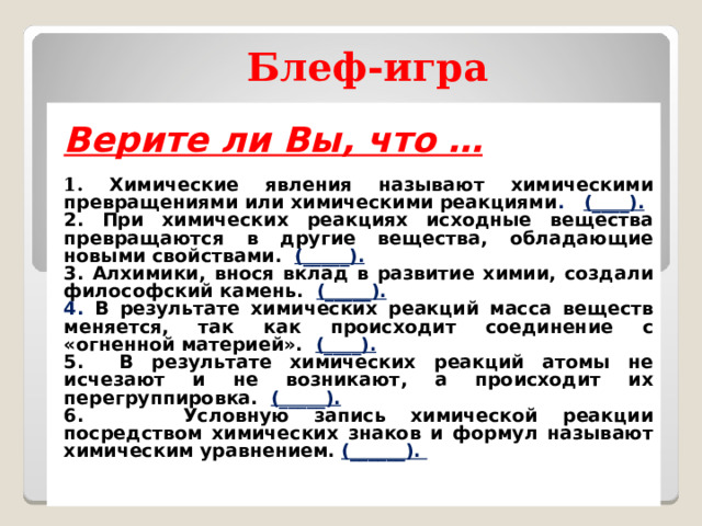 Блеф-игра  Верите ли Вы, что …  1. Химические явления называют химическими превращениями или химическими реакциями . (____). 2. При химических реакциях исходные вещества превращаются в другие вещества, обладающие новыми свойствами. (_____). 3. Алхимики, внося вклад в развитие химии, создали философский камень. (_____). 4. В результате химических реакций масса веществ меняется, так как происходит соединение с «огненной материей». (____). 5. В результате химических реакций атомы не исчезают и не возникают, а происходит их перегруппировка. (_____). 6. Условную запись химической реакции посредством химических знаков и формул называют химическим уравнением. (______).  Активизация познавательной деятельности.  