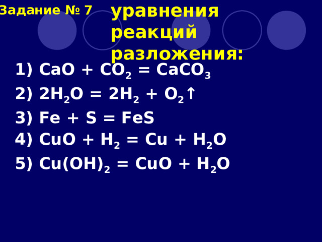  Выберите уравнения реакций разложения: Задание № 7 1) CaO + CO 2 = CaCO 3 2) 2H 2 O = 2H 2 + O 2 ↑ 3) Fe + S = FeS 4) CuO + H 2 = Cu + H 2 O 5) Cu(OH) 2 = CuO + H 2 O 