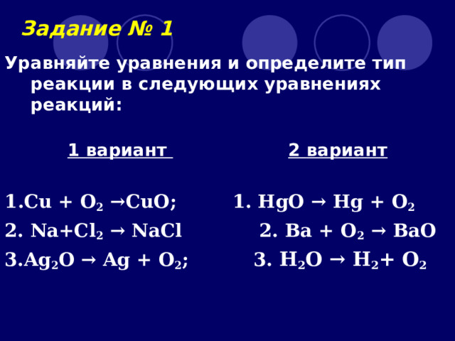 Задание № 1 Уравняйте уравнения и определите тип реакции в следующих уравнениях реакций:   1 вариант   2 вариант  1 . Cu + O 2  → CuO ;   1. HgO  → Hg + O 2 2.  Na+Cl 2 →  NaCl 2. Ва + O 2 → BaO  3. Ag 2 O → Ag + O 2 ;   3. H 2 O → H 2 + O 2  