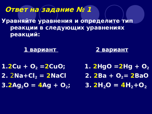 Ответ на задание № 1 Уравняйте уравнения и определите тип реакции в следующих уравнениях реакций:   1 вариант   2 вариант  1 . 2 Cu + O 2 = 2 CuO ;   1. 2 HgO = 2 Hg + O 2 2.  2 Na+Cl 2 = 2 NaCl 2. 2 Ва + O 2 = 2 BaO  3. 2 Ag 2 O = 4 Ag + O 2 ;   3. 2 H 2 O = 4 H 2 +O 2  
