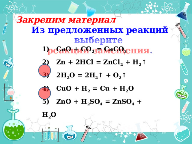 Закрепим материал Из предложенных реакций выберите реакции замещения . 1) CaO + CO 2 = CaCO 3 2) Zn + 2HCl = ZnCl 2 + H 2 ↑ 3) 2H 2 O = 2H 2 ↑ + O 2 ↑ 4) CuO + H 2 = Cu + H 2 O 5) ZnO + H 2 SO 4 = ZnSO 4 + H 2 O 