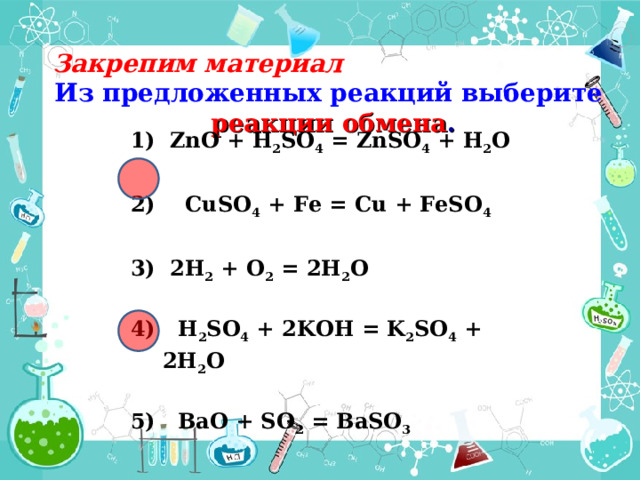Закрепим материал Из предложенных реакций выберите реакции обмена .  ZnO + H 2 SO 4 = ZnSO 4 + H 2 O  2) CuSO 4 + Fe = Cu + FeSO 4   2H 2 + O 2 = 2H 2 O  4) H 2 SO 4 + 2 K OH = K 2 SO 4 + 2Н 2 O  5) BaO + SO 2 = BaSO 3  