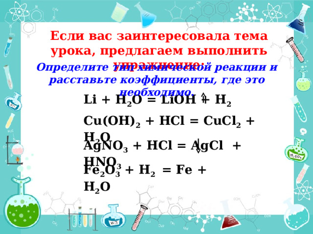 Если вас заинтересовала тема урока, предлагаем выполнить упражнение: Определите тип химической реакции и расставьте коэффициенты, где это необходимо . Li + H 2 O = LiOH + H 2 Cu(OH) 2 + HCl = CuCl 2 + H 2 O AgNO 3 + HCl = AgCl + HNO 3  Fe 2 O 3 + H 2 = Fe + H 2 O  