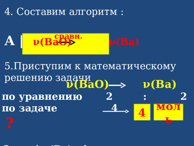 4. Составим алгоритм :  А |  ν( BaO ) ν( Ba ) 5.Приступим к математическому решению задачи      сравн.  ν( BaO ) ν( Ba ) по уравнению   2 : 2 по задаче 4  ?  Ответ | ν( Ba )= 4 моль  4 моль 