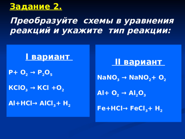 Задание 2. Преобразуйте схемы в уравнения реакций и укажите тип реакции:   I вариант  II вариант NaNO 3 → NaNO 2 + O 2 Al + O 2 → Al 2 O 3 Fe + HCl→ FeCl 3 + H 2  P + O 2 → P 2 O 5 К ClO 3 → К Cl +O 2 Al + HCl→ AlCl 3 + H 2  