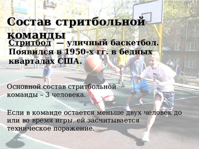 Состав стритбольной команды Стритбол  — уличный баскетбол. Появился в 1950-х гг. в бедных кварталах США. Основной состав стритбольной команды – 3 человека. Если в команде остается меньше двух человек до или во время игры, ей засчитывается техническое поражение. 