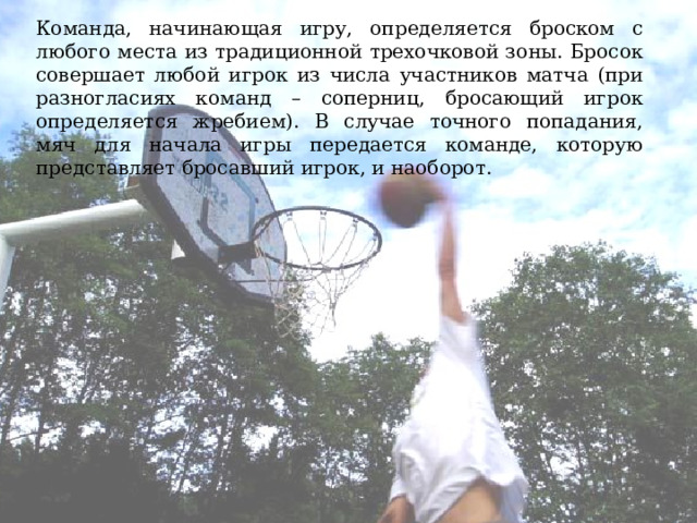 Команда, начинающая игру, определяется броском с любого места из традиционной трехочковой зоны. Бросок совершает любой игрок из числа участников матча (при разногласиях команд – соперниц, бросающий игрок определяется жребием). В случае точного попадания, мяч для начала игры передается команде, которую представляет бросавший игрок, и наоборот. 
