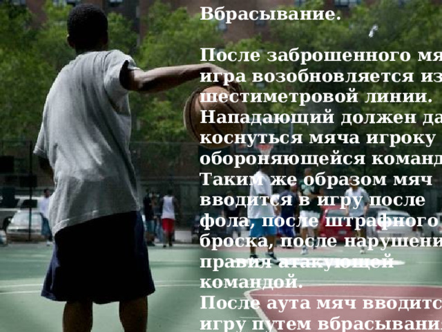 Вбрасывание.  После заброшенного мяча игра возобновляется из-за шестиметровой линии. Нападающий должен дать коснуться мяча игроку обороняющейся команды. Таким же образом мяч вводится в игру после фола, после штрафного броска, после нарушения правил атакующей командой. После аута мяч вводится в игру путем вбрасывания в точке, ближайшей к той, где мяч покинул площадку. 