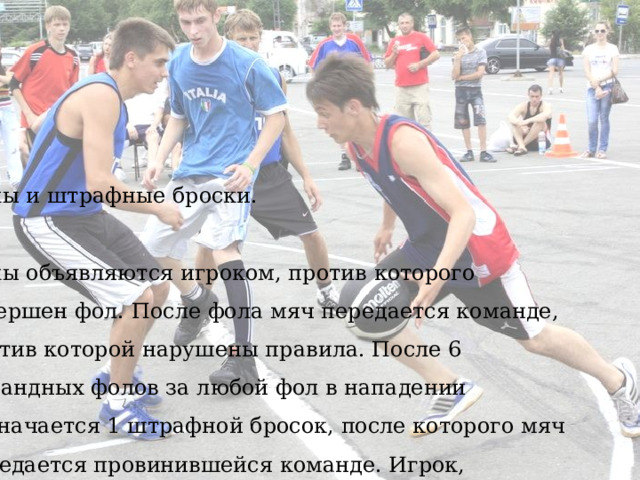 Фолы и штрафные броски. Фолы объявляются игроком, против которого совершен фол. После фола мяч передается команде, против которой нарушены правила. После 6 командных фолов за любой фол в нападении назначается 1 штрафной бросок, после которого мяч передается провинившейся команде. Игрок, совершивший 2 умышленных фола, дисквалифицируется до окончания игры. Если после фола мяч попадает в кольцо, то засчитывается очко и записывается фол, штрафной бросок пробивается только после 6 командных фолов или в случае умышленного фола. После фола и штрафных бросков игра возобновляется. 