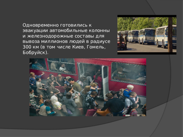 Одновременно готовились к эвакуации автомобильные колонны и железнодорожные составы для вывоза миллионов людей в радиусе 300 км (в том числе Киев, Гомель, Бобруйск). 