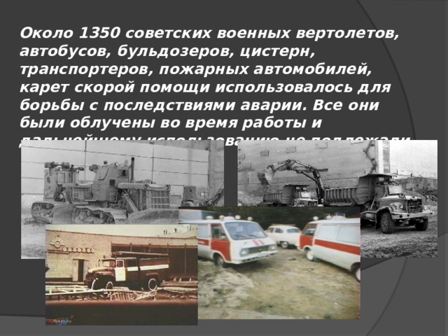 Около 1350 советских военных вертолетов, автобусов, бульдозеров, цистерн, транспортеров, пожарных автомобилей, карет скорой помощи использовалось для борьбы с последствиями аварии. Все они были облучены во время работы и дальнейшему использованию не подлежали 
