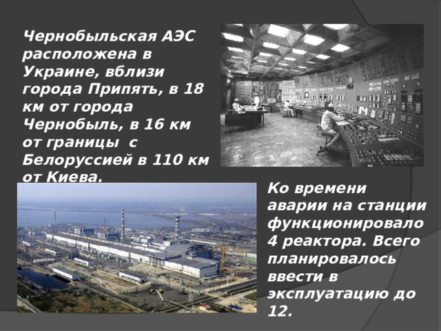 Чернобыльская АЭС расположена в Украине, вблизи города Припять, в 18 км от города Чернобыль, в 16 км от границы с Белоруссией в 110 км от Киева. Ко времени аварии на станции функционировало 4 реактора. Всего планировалось ввести в эксплуатацию до 12. 