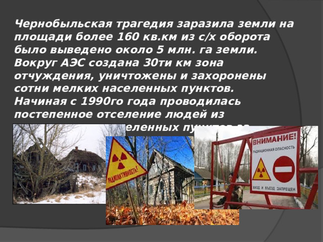 Чернобыльская трагедия заразила земли на площади более 160 кв.км из с/х оборота было выведено около 5 млн. га земли. Вокруг АЭС создана 30ти км зона отчуждения, уничтожены и захоронены сотни мелких населенных пунктов. Начиная с 1990го года проводилась постепенное отселение людей из загрязненных населенных пунктов за пределами 30ти км зоны. 
