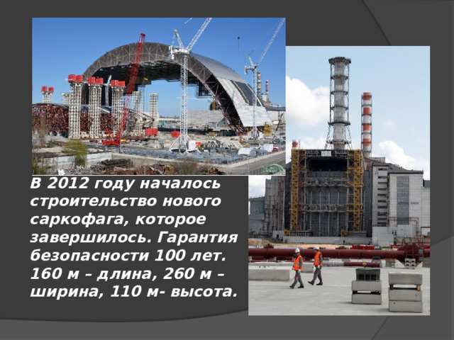 В 2012 году началось строительство нового саркофага, которое завершилось. Гарантия безопасности 100 лет. 160 м – длина, 260 м – ширина, 110 м- высота. 
