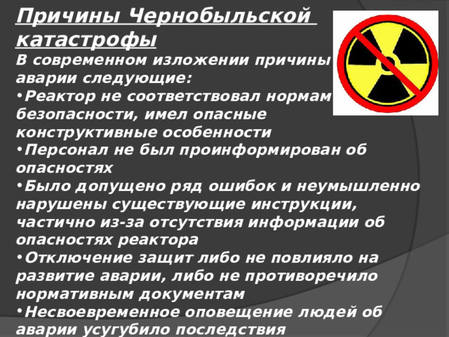 Причины Чернобыльской катастрофы В современном изложении причины аварии следующие: Реактор не соответствовал нормам безопасности, имел опасные конструктивные особенности Персонал не был проинформирован об опасностях Было допущено ряд ошибок и неумышленно нарушены существующие инструкции, частично из-за отсутствия информации об опасностях реактора Отключение защит либо не повлияло на развитие аварии, либо не противоречило нормативным документам Несвоевременное оповещение людей об аварии усугубило последствия 