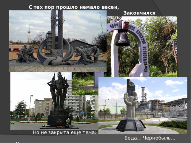  С тех пор прошло немало весен,  Закончился двадцатый век,  Но не закрыта еще тема:  Беда... Чернобыль... Человек 
