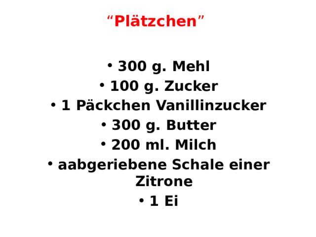 “ Plätzchen ”   300 g. Mehl 100 g. Zucker 1 Päckchen Vanillinzucker 300 g. Butter 200 ml. Milch aabgeriebene Schale einer Zitrone 1 Ei 