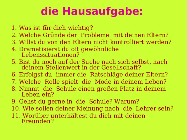 die Hausaufgabe:  1. Was ist für dich wichtig? 2. Welche Gründe der  Probleme  mit d einen Eltern ? 3. Willst du von den Eltern nicht kontrolliert werden? 4. Dramatisierst du oft gewöhnliche Lebenssituationen? 5. Bist du noch auf der Suche nach sich selbst, nach deinem Stellenwert in der Gesellschaft? 6. Er folg st  du   immer die  Ratschläge deiner Eltern? 7. Welche  Rolle spielt  die  Mode i n deine m Leben? 8. Nimmt  die  Schule einen großen Platz in deinem Leben ein? 9. Gehst du gerne in  die  Schule? Warum? 10. Wie sollen deiner Meinung nach  die  Lehrer sein? 11. Worüber unterhält e st du dich mit deinen Freunden? 