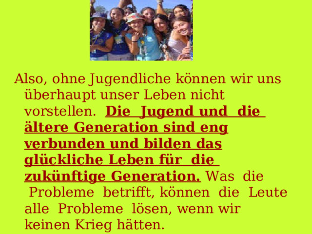 Also, ohne Jugendliche können wir uns  überhaupt unser Leben nicht vorstellen.   Die  Jugend und  die  ältere Generation sind eng verbunden und bilden das glückliche Leben für  die  zukünftige Generation. Was  die   Probleme  betrifft, können  die  Leute alle  Probleme  lösen, wenn wir keinen Krieg hätten. 