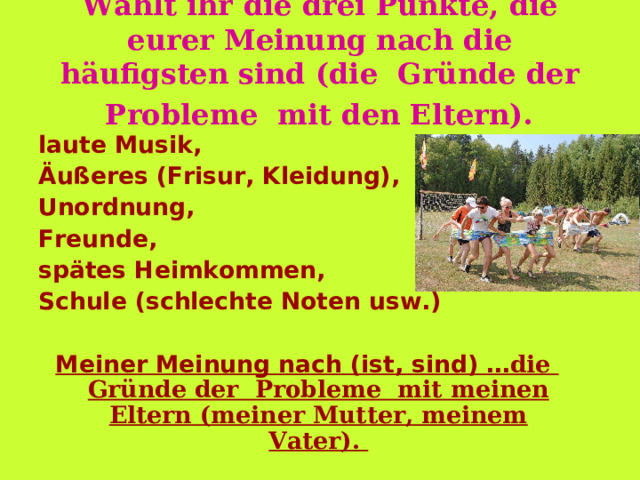 Wähl t ihr die drei Punkte, die eu rer Meinung nach die häufigsten sind (die  Gründe der  Probleme  mit den Eltern).  l aute Musik, Äußeres (Frisur, Kleidung), Unordnung, Freunde, spätes Heimkommen, Schule (schlechte Noten usw.)  Meiner Meinung nach (ist, sind) … die  Gründe der  Probleme  mit mein en Eltern (meiner Mutter, meinem Vater). 